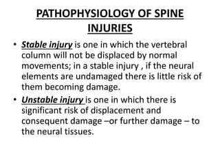 PATHOPHYSIOLOGY OF SPINE
INJURIES
• Stable injury is one in which the vertebral
column will not be displaced by normal
movements; in a stable injury , if the neural
elements are undamaged there is little risk of
them becoming damage.
• Unstable injury is one in which there is
significant risk of displacement and
consequent damage –or further damage – to
the neural tissues.
 