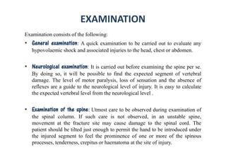 EXAMINATION
Examination consists of the following:
• General examination: A quick examination to be carried out to evaluate any
hypovolaemic shock and associated injuries to the head, chest or abdomen.
• Neurological examination: It is carried out before examining the spine per se.
By doing so, it will be possible to find the expected segment of vertebral
damage. The level of motor paralysis, loss of sensation and the absence of
reflexes are a guide to the neurological level of injury. It is easy to calculate
the expected vertebral level from the neurological level .
• Examination of the spine: Utmost care to be observed during examination of
the spinal column. If such care is not observed, in an unstable spine,
movement at the fracture site may cause damage to the spinal cord. The
patient should be tilted just enough to permit the hand to be introduced under
the injured segment to feel the prominence of one or more of the spinous
processes, tenderness, crepitus or haematoma at the site of injury.
 