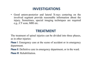 INVESTIGATIONS
• Good antero-posterior and lateral X-rays centering on the
involved segment provide reasonable information about the
injury. Sometimes, special imaging techniques are required
e.g., CT scan, MRI etc.
TREATMENT
The treatment of spinal injuries can be divided into three phases,
as in other injuries:
Phase I: Emergency care at the scene of accident or in emergency
department.
Phase II: Definitive care in emergency department, or in the ward.
Phase III: Rehabilitation.
 