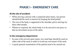 PHASE I - EMERGENCY CARE
At the site of accident:
• While moving a person with a suspected spine injury, one person
should hold the neck in traction by keeping the head pulled.
• The rest of the body is supported at the shoulder, pelvis and legs by
three other people.
• Whenever required, the whole body is to be moved in one piece so
that no movement occurs at the spine.
In the emergency department:
• In cases with cervical spine injury, two sand bags should be used on
either side of the neck in order to avoid any movement of the neck.
• A quick general examination of the patient need to be carried out.
 