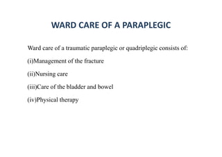 WARD CARE OF A PARAPLEGIC
Ward care of a traumatic paraplegic or quadriplegic consists of:
(i)Management of the fracture
(ii)Nursing care
(iii)Care of the bladder and bowel
(iv)Physical therapy
 