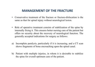MANAGEMENT OF THE FRACTURE
• Conservative treatment of the fracture or fracture-dislocation is the
same as that for spinal injury without neurological lesion.
• Role of operative treatment consists of stabilization of the spine by
internally fixing it. This ensures better nursing care of the patient but
offers no security about the recovery of neurological function. The
generally accepted indications for surgery as follows:
a) Incomplete paralysis, particularly if it is increasing, and a CT scan
shows fragments of bone encroaching upon the spinal canal.
b) Patient with multiple injuries, in whom it is desirable to stabilize
the spine for overall optimum care of the patient.
 