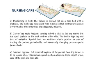 NURSING CARE
a) Positioning in bed: The patient is nursed flat on a hard bed with a
mattress. The limbs are positioned with pillows so that contractures do not
develop; also pressure points are adequately padded .
b) Care of the back: Frequent turning in bed is vital so that the patient lies
for equal periods on his back and on either side. The bed is kept dry and
free of wrinkles. Special beds are available which provide an ease of
turning the patient periodically, and constantly changing pressure-point
(water-bed).
c) Personal hygiene: All personal hygiene of the patient from top to toe, is
to be looked after. This includes combing hair, cleaning teeth, mouth wash,
care of the skin and nails etc.
 