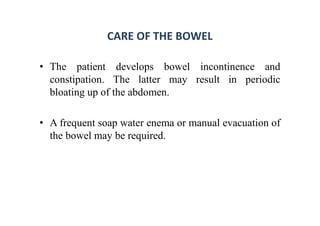 CARE OF THE BOWEL
• The patient develops bowel incontinence and
constipation. The latter may result in periodic
bloating up of the abdomen.
• A frequent soap water enema or manual evacuation of
the bowel may be required.
 