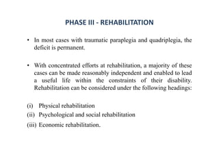 PHASE III - REHABILITATION
• In most cases with traumatic paraplegia and quadriplegia, the
deficit is permanent.
• With concentrated efforts at rehabilitation, a majority of these
cases can be made reasonably independent and enabled to lead
a useful life within the constraints of their disability.
Rehabilitation can be considered under the following headings:
(i) Physical rehabilitation
(ii) Psychological and social rehabilitation
(iii) Economic rehabilitation.
 