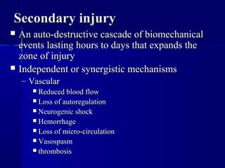 SSeeccoonnddaarryy iinnjjuurryy 
 AAnn aauuttoo--ddeessttrruuccttiivvee ccaassccaaddee ooff bbiioommeecchhaanniiccaall 
eevveennttss llaassttiinngg hhoouurrss ttoo ddaayyss tthhaatt eexxppaannddss tthhee 
zzoonnee ooff iinnjjuurryy 
 IInnddeeppeennddeenntt oorr ssyynneerrggiissttiicc mmeecchhaanniissmmss 
– VVaassccuullaarr 
 RReedduucceedd bblloooodd ffllooww 
 LLoossss ooff aauuttoorreegguullaattiioonn 
 NNeeuurrooggeenniicc sshhoocckk 
 HHeemmoorrrrhhaaggee 
 LLoossss ooff mmiiccrroo--cciirrccuullaattiioonn 
 VVaassoossppaassmm 
 tthhrroommbboossiiss 
 