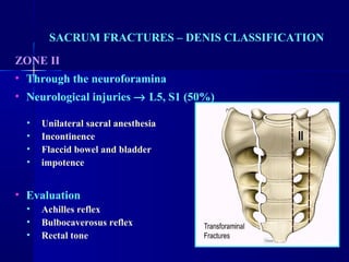 SACRUM FRACTURES – DENIS CLASSIFICATION 
ZONE II 
• Through the neuroforamina 
• Neurological injuries ® L5, S1 (50%) 
• Unilateral sacral anesthesia 
• Incontinence 
• Flaccid bowel and bladder 
• impotence 
• Evaluation 
• Achilles reflex 
• Bulbocaverosus reflex 
• Rectal tone 
 