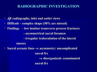 RADIOGRAPHIC INVESTIGATION 
• AP radiographs, inlet and outlet views 
• Difficult – complex shape (50% are missed) 
• Findings – low lumbar transverse process fractures 
- asymmetrical sacral foramen 
- irregular trabeculation of the lateral 
masses 
• Sacral arcuate lines ® asymmetry: uncomplicated 
sacral frx 
® disorganized: comminuted 
sacral frx 
 