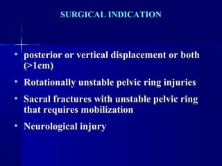 SURGICAL INDICATION 
• posterior or vertical displacement or both 
(>1cm) 
• Rotationally unstable pelvic ring injuries 
• Sacral fractures with unstable pelvic ring 
that requires mobilization 
• Neurological injury 
 