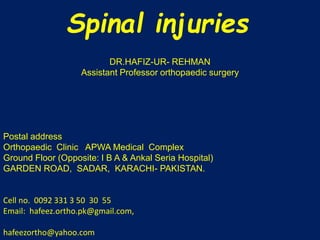Spinal injuries 
DR.HAFIZ-UR- REHMAN 
Assistant Professor orthopaedic surgery 
Postal address 
Orthopaedic Clinic APWA Medical Complex 
Ground Floor (Opposite: I B A & Ankal Seria Hospital) 
GARDEN ROAD, SADAR, KARACHI- PAKISTAN. 
Cell no. 0092 331 3 50 30 55 
Email: hafeez.ortho.pk@gmail.com, 
hafeezortho@yahoo.com 
 