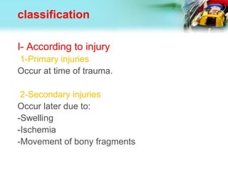 classification
I- According to injury
1-Primary injuries
Occur at time of trauma.
2-Secondary injuries
Occur later due to:
-Swelling
-Ischemia
-Movement of bony fragments
 