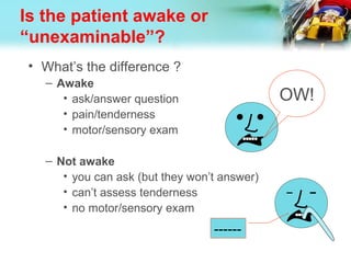 Is the patient awake or
“unexaminable”?
• What’s the difference ?
– Awake
• ask/answer question
• pain/tenderness
• motor/sensory exam
– Not awake
• you can ask (but they won’t answer)
• can’t assess tenderness
• no motor/sensory exam
OW!
------
 