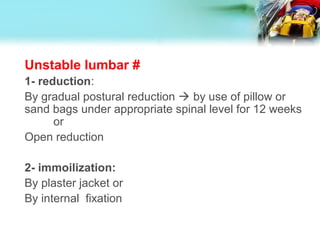 Unstable lumbar #
1- reduction:
By gradual postural reduction  by use of pillow or
sand bags under appropriate spinal level for 12 weeks
or
Open reduction
2- immoilization:
By plaster jacket or
By internal fixation
 
