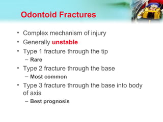 Odontoid Fractures
• Complex mechanism of injury
• Generally unstable
• Type 1 fracture through the tip
– Rare
• Type 2 fracture through the base
– Most common
• Type 3 fracture through the base into body
of axis
– Best prognosis
 