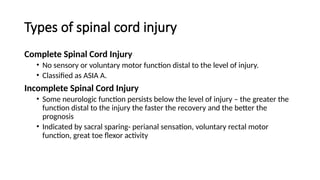 Types of spinal cord injury
Complete Spinal Cord Injury
• No sensory or voluntary motor function distal to the level of injury.
• Classified as ASIA A.
Incomplete Spinal Cord Injury
• Some neurologic function persists below the level of injury – the greater the
function distal to the injury the faster the recovery and the better the
prognosis
• Indicated by sacral sparing- perianal sensation, voluntary rectal motor
function, great toe flexor activity
 