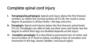 Complete spinal cord injury
I. Tetraplegia(Quadriplegia): Spinal cord injury above the first thoracic
vertebra, or within the cervical sections of C1-C8. the result is some
degree of paralysis in all four limbs—the legs and arms.
II. Paraplegia: Spinal cord injuries below the first thoracic spinal levels
(T1-L5). Paraplegics are able to fully use their arms and hands, but the
degree to which their legs are disabled depends on the injury.
III. Complete paraplegia: It is described as permanent loss of motor and
nerve function at T1 level or below, resulting in loss of sensation and
movement in the legs, bowel, bladder, and sexual region.
 