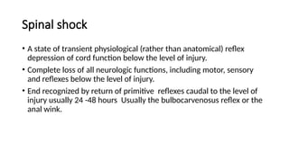 Spinal shock
• A state of transient physiological (rather than anatomical) reflex
depression of cord function below the level of injury.
• Complete loss of all neurologic functions, including motor, sensory
and reflexes below the level of injury.
• End recognized by return of primitive reflexes caudal to the level of
injury usually 24 -48 hours Usually the bulbocarvenosus reflex or the
anal wink.
 