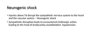 Neurogenic shock
• Injuries above T6 disrupt the sympathetic nervous system to the heart
and the vascular system – Neurogenic shock
• Sympathetic disruption leads to encountered cholinergic action
leading to the triad of bradycardia,vasodilatation, hypotension
 