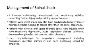 Management of Spinal shock
• It involves maintaining hemodynamic and respiratory stability,
preventing further injury and providing supportive care.
• Patients with spinal shock may also have bradycardia hypotension i.e
neurogenic shock not due to causes other than the spinal cord injury.
• Patients with cervical and upper thoracic spinal cord injuries often
have respiratory depression, acute respiratory distress syndrome,
decreased cough reflex and poor secretion clearance.
• chest physiotherapy for respiratory management including
percussion, incentive spirometry and deep suctioning should be
employed.
 