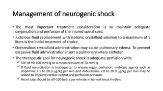 Management of neurogenic shock
• The most important treatment consideration is to maintain adequate
oxygenation and perfusion of the injured spinal cord.
• Judicious fluid replacement with isotonic crystalloid solution to a maximum of 2
liters is the initial treatment of choice.
• Overzealous crystalloid administration may cause pulmonary edema. To prevent
excessive fluid administration insert a pulmonary artery catheter.
• The therapeutic goal for neurogenic shock is adequate perfusion with:
 SBP of 90-100 mmHg or a mean pressure of 70 mmHg
 If fluid resuscitation is inadequate, to ensure organ perfusion, inotropic agents such as
dopamine 2.5 to 20.0 µg/kg per min and dobutamine 2.0 to 20.0 µg/kg per min may be
added to improve cardiac output and perfusion pressure.
 Heart rate should be 60-100 beats per minute in normal sinus rhythm.
 