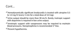 Cont…
Hemodynamically significant bradycardia is treated with atropine 0.5
to 1.0 mg IV (every 5 min for a total dose of 3.0 mg).
Urine output should be more than 30 mL/h. Rarely, inotropic support
with dopamine is required in low urine output.
Ionotropic support with vasopressors may be required to maintain
blood pressures. Norepinephrine is recommended 1st
line.
Prevent hypothermia.
 