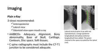 Imaging
Plain x-Ray
3 views recommended:
Anteroposterior
Lateral view
Odontoid view-open mouth x-ray
• AABBCDs- Adequacy, Alignment, Bony
abnormality, Base of Skull, Cartilage,
Contours, Disc space, Soft tissues.
• C spine radiographs must include the C7-T1
junction to be considered adequate.
Lateral cervical spine X-ray with red
(spinolaminar), orange (posterior
longitudinal) and yellow (anterior
longitudinal) lines added. The green
channel is the space occupied by the spinal
cord.
 