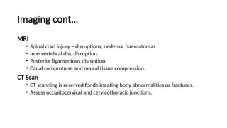 Imaging cont…
MRI
• Spinal cord injury – disruptions, oedema, haematomas
• Intervertebral disc disruption.
• Posterior ligamentous disruption.
• Canal compromise and neural tissue compression.
CT Scan
• CT scanning is reserved for delineating bony abnormalities or fractures.
• Assess occipitocervical and cervicothoracic junctions.
 