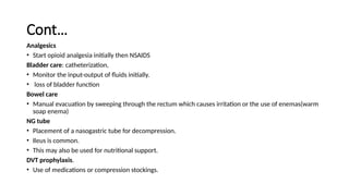 Cont…
Analgesics
• Start opioid analgesia initially then NSAIDS
Bladder care: catheterization,
• Monitor the input-output of fluids initially.
• loss of bladder function
Bowel care
• Manual evacuation by sweeping through the rectum which causes irritation or the use of enemas(warm
soap enema)
NG tube
• Placement of a nasogastric tube for decompression.
• Ileus is common.
• This may also be used for nutritional support.
DVT prophylaxis.
• Use of medications or compression stockings.
 