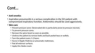 Cont…
• Anti emetics
• Aspiration pneumonitis is a serious complication in the SCI patient with
compromised respiratory function. Antiemetics should be used aggressively.
• Skin care
• Prevent pressure sores- Denervated skin is particularly prone to pressure necrosis.
• To prevent pressure sores:
• Remove the spine board as soon as possible.
• Undress the patient to remove belts and back pocket keys or wallets.
• Turn the patient every 1-2 hours.
• Nurse in Ripple Mattress or pneumatic mattresses,
• Pad all extensor surfaces.
• Apply Zinc Oxide cream
 