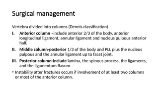 Surgical management
Vertebra divided into columns (Dennis classification)
I. Anterior column –include anterior 2/3 of the body, anterior
longitudinal ligament, annular ligament and nucleus pulpous anterior
half.
II. Middle column-posterior 1/3 of the body and PLL plus the nucleus
pulpous and the annular ligament up to facet joint.
III. Posterior column-include lamina, the spinous process, the ligaments,
and the ligamentum flavum.
• Instability after fractures occurs if involvement of at least two columns
or most of the anterior column.
 