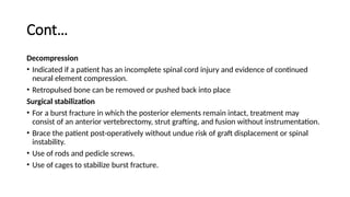 Cont…
Decompression
• Indicated if a patient has an incomplete spinal cord injury and evidence of continued
neural element compression.
• Retropulsed bone can be removed or pushed back into place
Surgical stabilization
• For a burst fracture in which the posterior elements remain intact, treatment may
consist of an anterior vertebrectomy, strut grafting, and fusion without instrumentation.
• Brace the patient post-operatively without undue risk of graft displacement or spinal
instability.
• Use of rods and pedicle screws.
• Use of cages to stabilize burst fracture.
 