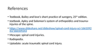 References
• Textbook, Bailey and love’s short practice of suregery, 25th
edition.
• textbook, Apley and Solomon’s system of orthopeidics and trauma-
injuries of the spine.
• https://www.slideshare.net/slideshow/spinal-cord-injury-sci-1661092
43/166109243
• Mescape: spinal cord injuries.
• Radiopedia.
• Uptodate: acute traumatic spinal cord injury.
 