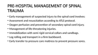 PRE-HOSPITAL MANAGEMENT OF SPINAL
TRAUMA
• Early management of suspected injury to the spinal cord involves:
• Assessment and resuscitation according to ATLS protocol.
• Oxygen perfusion and prevention of secondary spinal cord injury.
• Management of life-threatening injuries.
• Immobilization with semi rigid cervical collars and sandbags.
• Log rolling and transport in a firm backboard.
• Early transfer to pressure care mattress to prevent pressure sores.
 