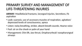 PRIMARY SURVEY AND MANAGEMENT OF
LIFE-THREATENING INJURIES
AIRWAY: Maxillofacial fractures, laryngeal injuries, Secretions, Fb
aspiration
• Look: cyanosis, use of accessory muscles of respiration, agitation/
depressed levels of consciousness, apnea
• Listen: noisy breathing, stridor, absent breath sounds, Hoarse voice
• Feel: air on the cheek or palm of your hand
• Management: Chin lift, Jaw thrust, Oropharynheal/ nasopharyngeal
airways
 