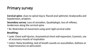 Primary survey
Cervical spine: clues to spinal injury: flaccid anal sphincter, bradycardia and
hypotension, priapism,
Secondary survey: Loss of sensation, Quadriplegia, loss of reflexes,
tenderness along the cervical spine
• Rx: Restriction of movement using semi rigid cervical collar
Breathing:
• Look: Chest wall injuries, Assymetrical chest wall expansion, Cyanosis, use
of accessory muscle of respiration
• Listen: Noisy breathing, lack of breath sounds on auscultation, dullness or
hyperresonance on percussion
 