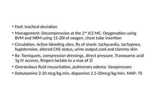 • Feel: tracheal deviation
• Management: Decompression at the 2nd
ICS MC, Oxygenation using
BVM and NRM using 15-20l of oxygen, chest tube insertion
• Circulation: Active bleeding sites, fts of shock: tachycardia, tachypnea,
hypotension, altered CNS status, urine output,cool and clammy skin
• Rx: Torniquets, compression dressings, direct pressure, Tranexamic acid
1g IV accesss, Ringers lactate to a max of 2l
• Overzealous fluid resuscitation, pulmonary edema. Vasopressors
• Dobutamine 2-20 mcg/kg.min, dopamine 2.5-20mcg/kg/min. MAP: 70
 