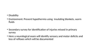 • Disability
• Environment: Prevent hypothermia using insulating blankets, warm
fluids
• Secondary survey for identification of injuries missed in primary
survey
• Here a neurological exam will identify sensory and motor deficits and
loss of reflexes which will be documented
 