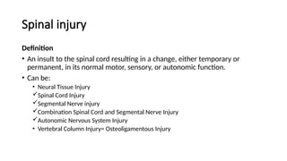 Spinal injury
Definition
• An insult to the spinal cord resulting in a change, either temporary or
permanent, in its normal motor, sensory, or autonomic function.
• Can be:
• Neural Tissue Injury
Spinal Cord Injury
Segmental Nerve injury
Combination Spinal Cord and Segmental Nerve Injury
Autonomic Nervous System Injury
• Vertebral Column Injury= Osteoligamentous Injury
 
