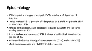Epidemiology
• SCI is highest among persons aged 16-30, in whom 53.1 percent of
injuries.
• Males represent 81.2 percent of all reported SCIs and 89.8 percent of all
sports-related SCIs.
• Among both genders, auto accidents, falls and gunshots are the three
leading causes of SCI.
• Sports and recreation-related SCI injuries primarily affect people under
the age of 29.
• Increased incidence among African Americans ( 27%) and Asians (2%)
• Most common causes are MVC (41%), falls, violence
 
