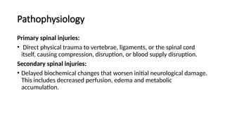 Pathophysiology
Primary spinal injuries:
• Direct physical trauma to vertebrae, ligaments, or the spinal cord
itself, causing compression, disruption, or blood supply disruption.
Secondary spinal injuries:
• Delayed biochemical changes that worsen initial neurological damage.
This includes decreased perfusion, edema and metabolic
accumulation.
 