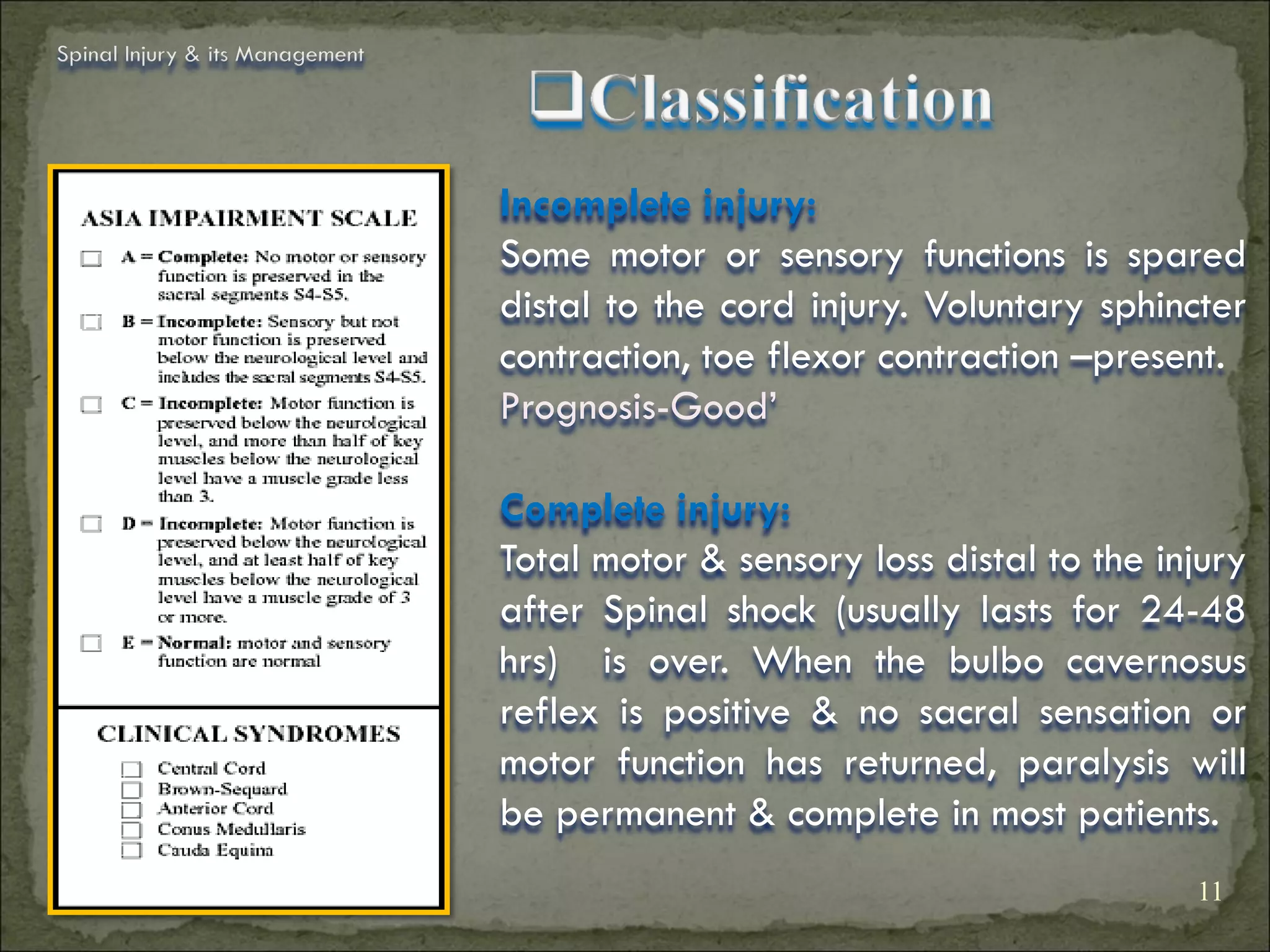 Spinal Injury & its Management




                                 Incomplete injury:
                                 Some motor or sensory functions is spared
                                 distal to the cord injury. Voluntary sphincter
                                 contraction, toe flexor contraction –present.
                                 Prognosis-Good’

                                 Complete injury:
                                 Total motor & sensory loss distal to the injury
                                 after Spinal shock (usually lasts for 24-48
                                 hrs) is over. When the bulbo cavernosus
                                 reflex is positive & no sacral sensation or
                                 motor function has returned, paralysis will
                                 be permanent & complete in most patients.
                                                                            11
 