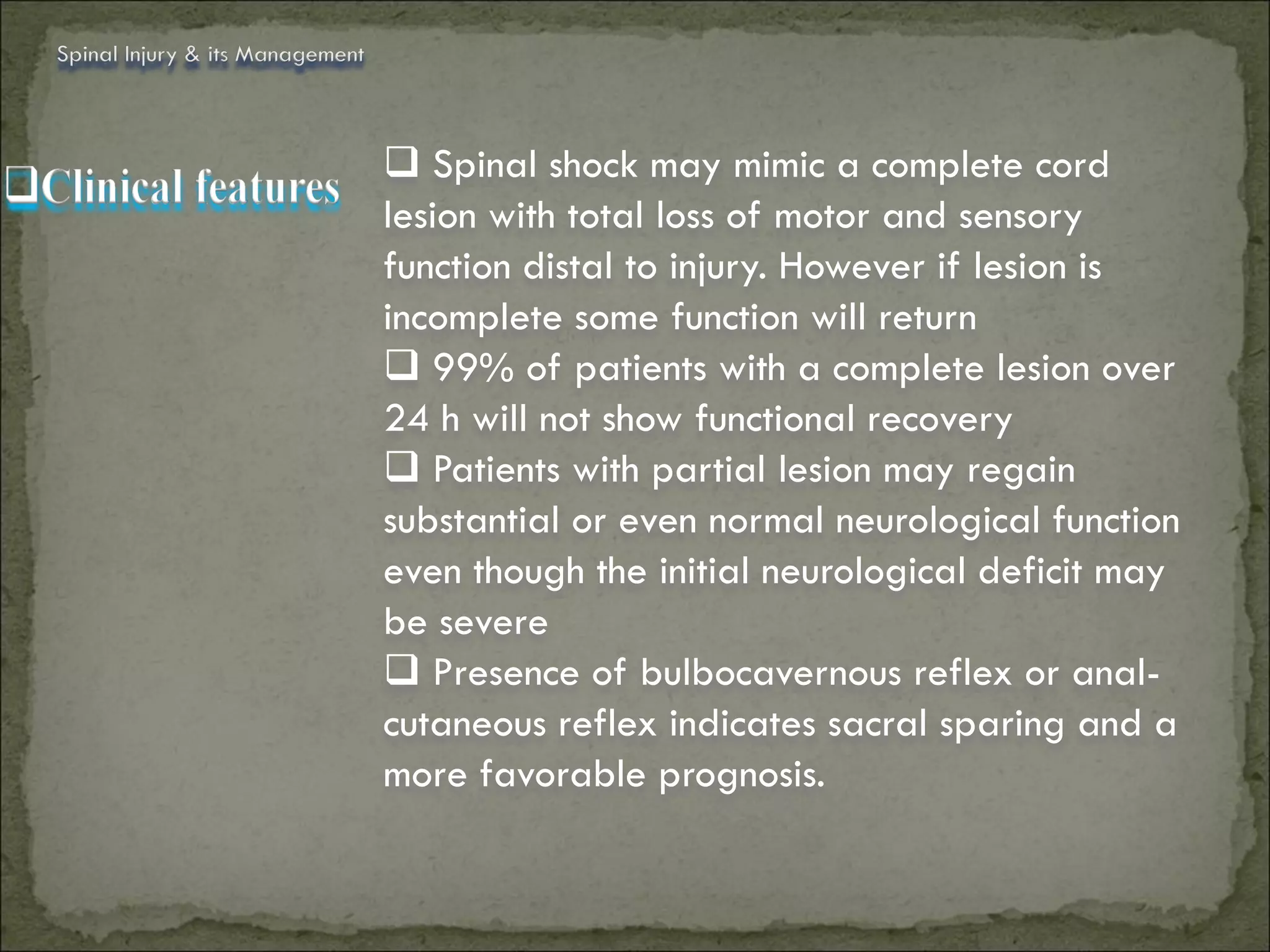 Spinal Injury & its Management



                                  Spinal shock may mimic a complete cord
                                 lesion with total loss of motor and sensory
                                 function distal to injury. However if lesion is
                                 incomplete some function will return
                                  99% of patients with a complete lesion over
                                 24 h will not show functional recovery
                                  Patients with partial lesion may regain
                                 substantial or even normal neurological function
                                 even though the initial neurological deficit may
                                 be severe
                                  Presence of bulbocavernous reflex or anal-
                                 cutaneous reflex indicates sacral sparing and a
                                 more favorable prognosis.
 