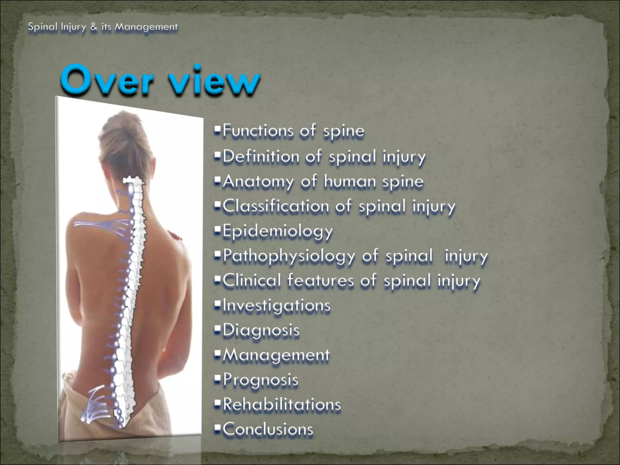 Spinal Injury & its Management




      Over view
                                 Functions of spine
                                 Definition of spinal injury
                                 Anatomy of human spine
                                 Classification of spinal injury
                                 Epidemiology
                                 Pathophysiology of spinal injury
                                 Clinical features of spinal injury
                                 Investigations
                                 Diagnosis
                                 Management
                                 Prognosis
                                 Rehabilitations
                                 Conclusions
 