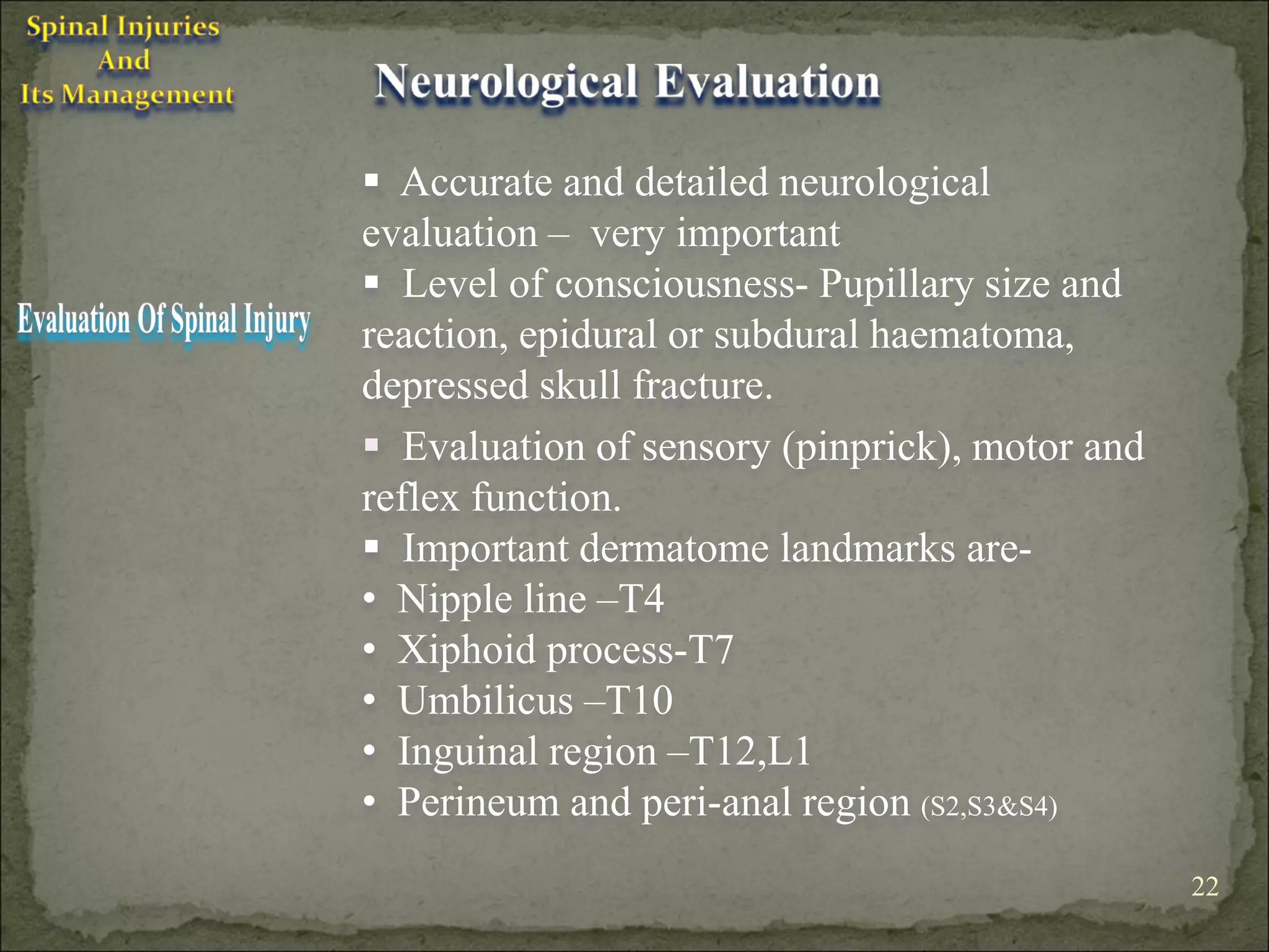  Accurate and detailed neurological
evaluation – very important
 Level of consciousness- Pupillary size and
reaction, epidural or subdural haematoma,
depressed skull fracture.
 Evaluation of sensory (pinprick), motor and
reflex function.
 Important dermatome landmarks are-
• Nipple line –T4
• Xiphoid process-T7
• Umbilicus –T10
• Inguinal region –T12,L1
• Perineum and peri-anal region (S2,S3&S4)
                                                22
 