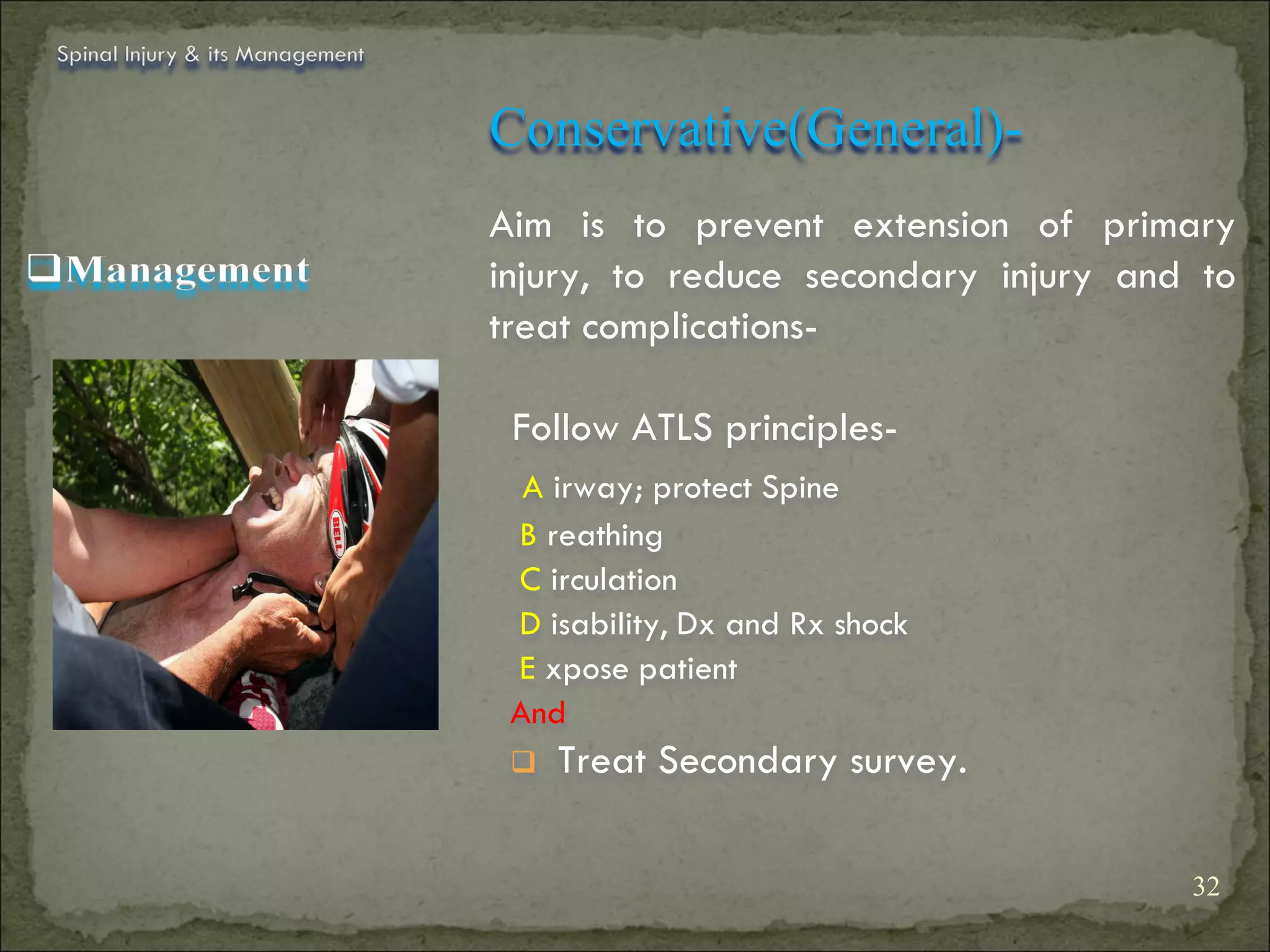 Spinal Injury & its Management


                                 Conservative(General)-
                                 Aim is to prevent extension of primary
                                 injury, to reduce secondary injury and to
                                 treat complications-

                                  Follow ATLS principles-
                                   A irway; protect Spine
                                  B reathing
                                  C irculation
                                  D isability, Dx and Rx shock
                                  E xpose patient
                                  And
                                     Treat Secondary survey.

                                                                       32
 