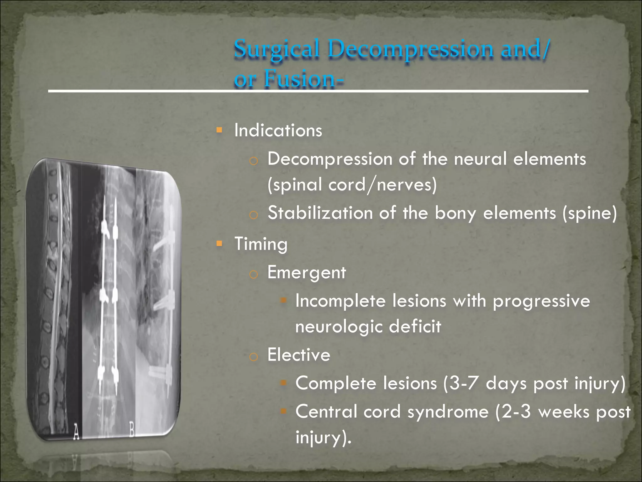Surgical Decompression and/
  or Fusion-

 Indications
    o Decompression of the neural elements
      (spinal cord/nerves)
    o Stabilization of the bony elements (spine)
 Timing
    o Emergent
         Incomplete lesions with progressive
          neurologic deficit
    o Elective
         Complete lesions (3-7 days post injury)
         Central cord syndrome (2-3 weeks post
          injury).
 