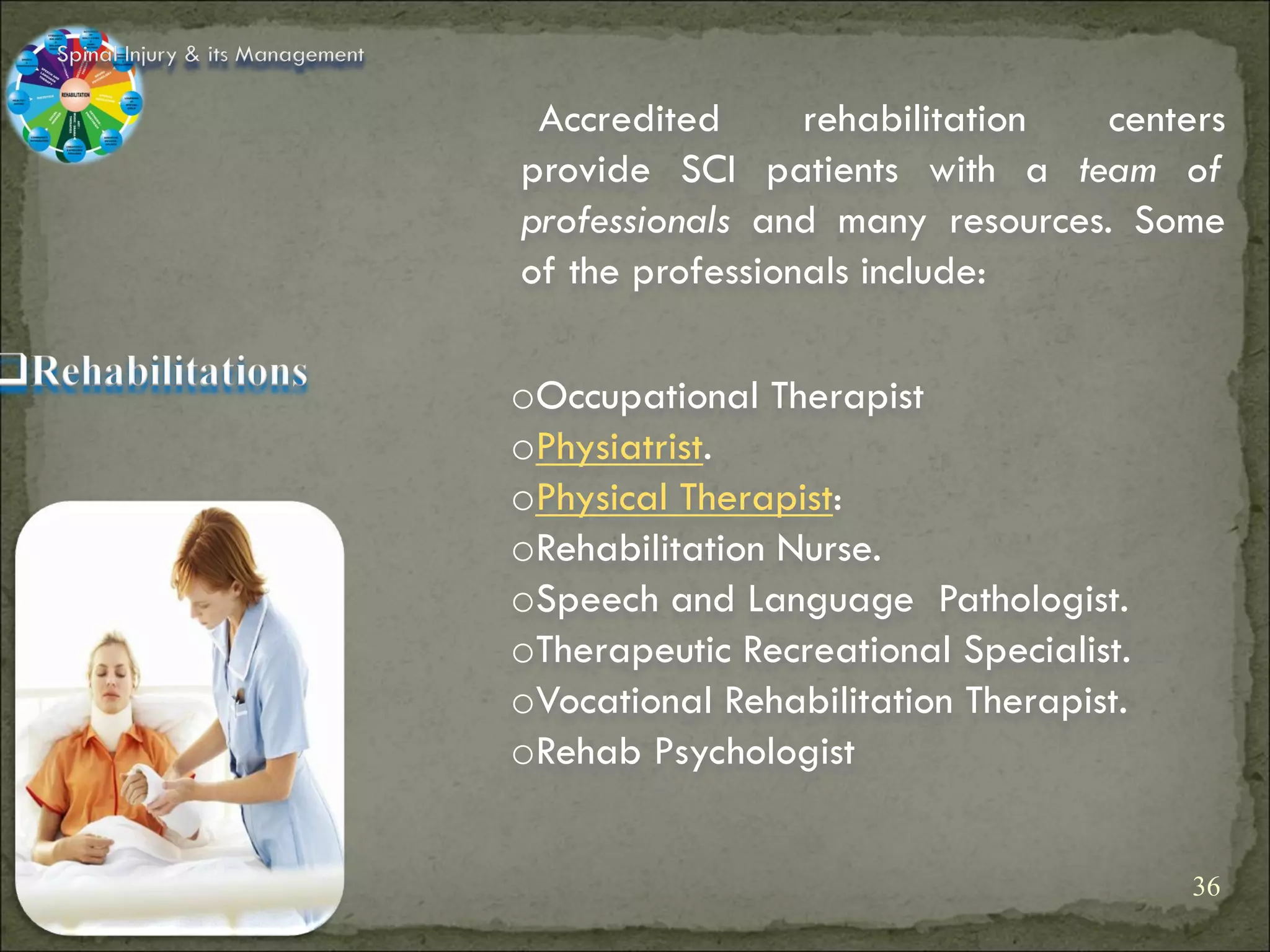 Spinal Injury & its Management

                                  Accredited      rehabilitation  centers
                                 provide SCI patients with a team of
                                 professionals and many resources. Some
                                 of the professionals include:

                                 oOccupational Therapist
                                 oPhysiatrist.
                                 oPhysical Therapist:
                                 oRehabilitation Nurse.
                                 oSpeech and Language Pathologist.
                                 oTherapeutic Recreational Specialist.
                                 oVocational Rehabilitation Therapist.
                                 oRehab Psychologist


                                                                         36
 