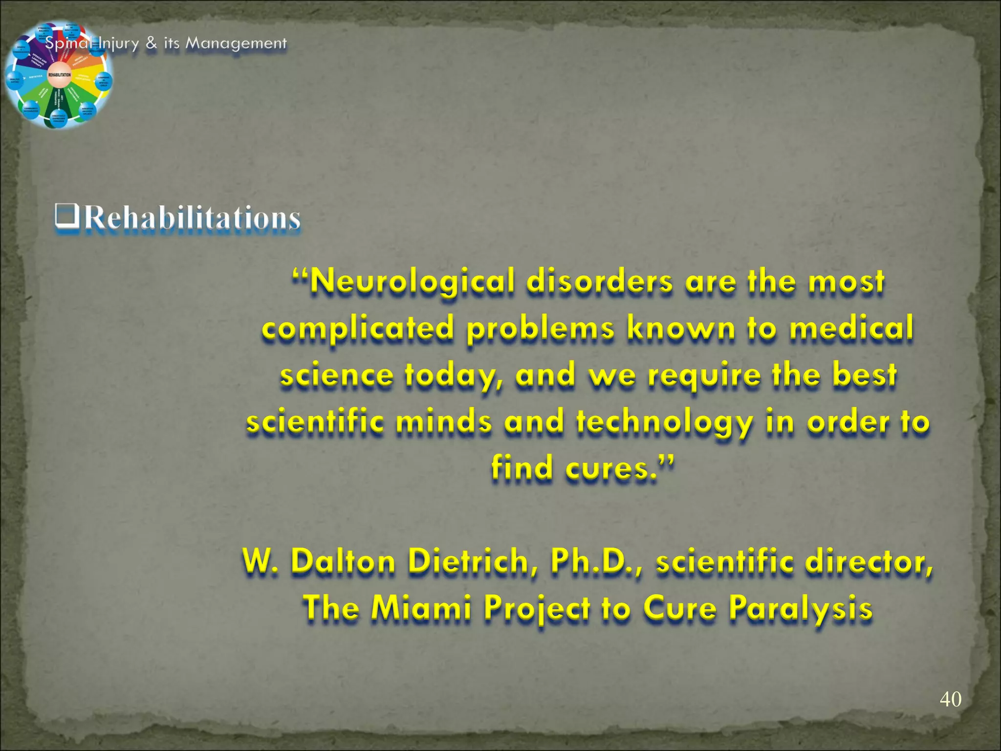 Spinal Injury & its Management




                           “Neurological disorders are the most
                         complicated problems known to medical
                          science today, and we require the best
                        scientific minds and technology in order to
                                        find cures.”

                        W. Dalton Dietrich, Ph.D., scientific director,
                           The Miami Project to Cure Paralysis

                                                                          40
 