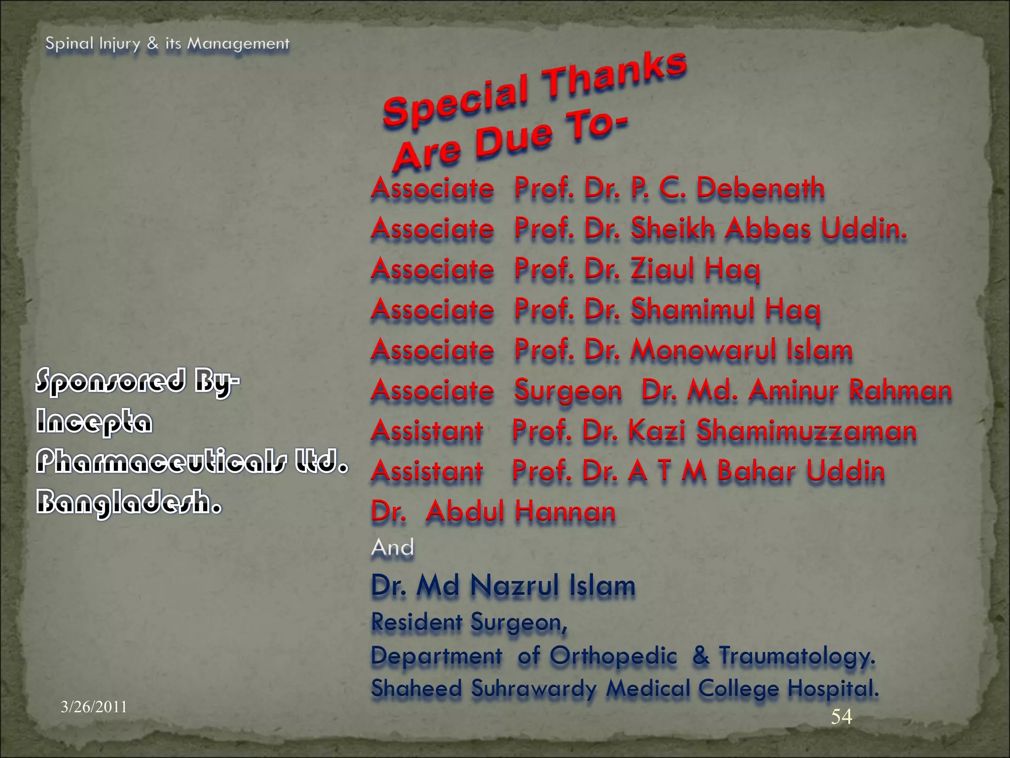 Spinal Injury & its Management




                                 Associate Prof. Dr. P. C. Debenath
                                 Associate Prof. Dr. Sheikh Abbas Uddin.
                                 Associate Prof. Dr. Ziaul Haq
                                 Associate Prof. Dr. Shamimul Haq
                                 Associate Prof. Dr. Monowarul Islam
                                 Associate Surgeon Dr. Md. Aminur Rahman
                                 Assistant Prof. Dr. Kazi Shamimuzzaman
                                 Assistant Prof. Dr. A T M Bahar Uddin
                                 Dr. Abdul Hannan
                                 And
                                 Dr. Md Nazrul Islam
                                 Resident Surgeon,
                                 Department of Orthopedic & Traumatology.
                                 Shaheed Suhrawardy Medical College Hospital.
 3/26/2011
                                                                        54
 