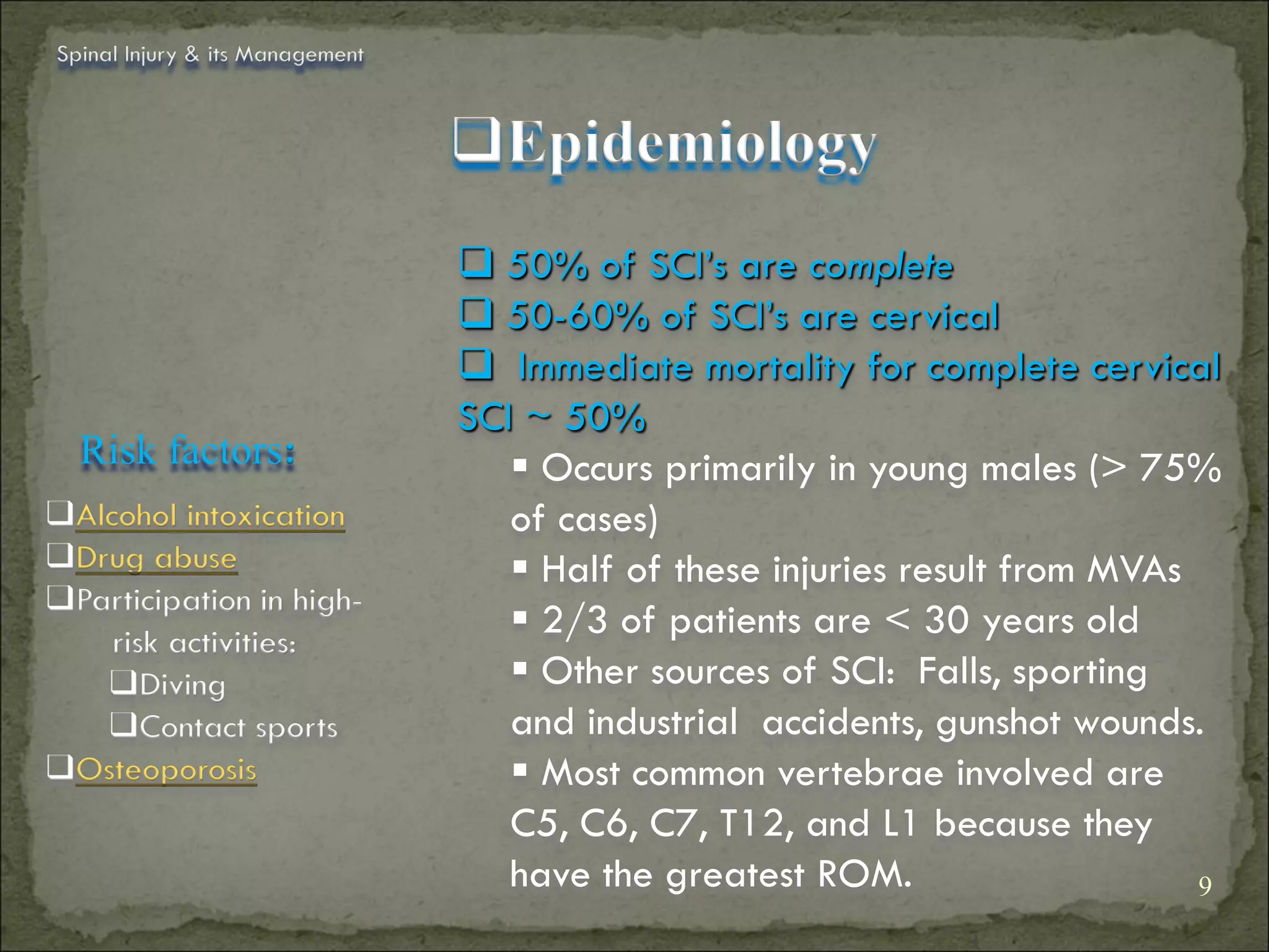Spinal Injury & its Management



                                 Epidemiology
                                  50% of SCI’s are complete
                                  50-60% of SCI’s are cervical
                                  Immediate mortality for complete cervical
                                 SCI ~ 50%
  Risk factors:                      Occurs primarily in young males (> 75%
Alcohol intoxication               of cases)
Drug abuse                          Half of these injuries result from MVAs
Participation in high-
    risk activities:
                                     2/3 of patients are < 30 years old
   Diving                           Other sources of SCI: Falls, sporting
   Contact sports                  and industrial accidents, gunshot wounds.
Osteoporosis                        Most common vertebrae involved are
                                    C5, C6, C7, T12, and L1 because they
                                    have the greatest ROM.                    9
 